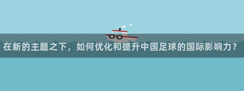 中欧体育出款速度怎么样：在新的主题之下，如何优化和提升中国足