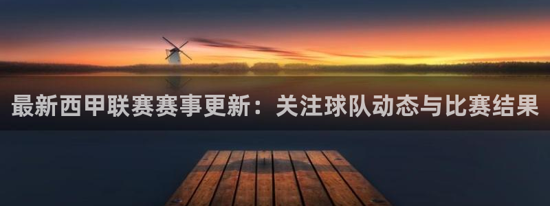 中欧体育官网登录入口手机版：最新西甲联赛赛事更新：关注球队动